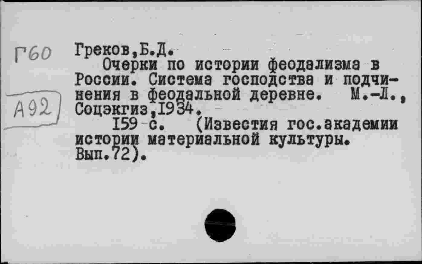 ﻿Г60 Греков,Б.Д.
Очерки по истории феодализма в России. Система господства и подчи-нения в феодальной деревне. М.-Л.
А 92. Соцэкгиз,1934.
159 с. (Известия гос.академии истории материальной культуры.
Вып.72).